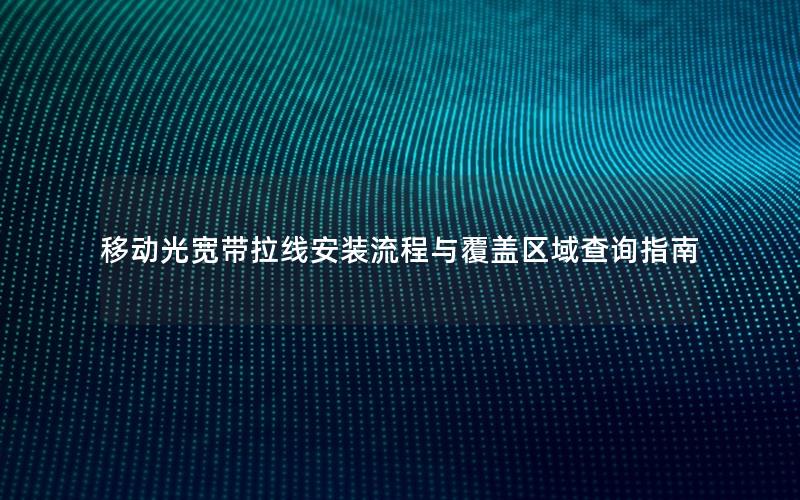 移动光宽带拉线安装流程与覆盖区域查询指南