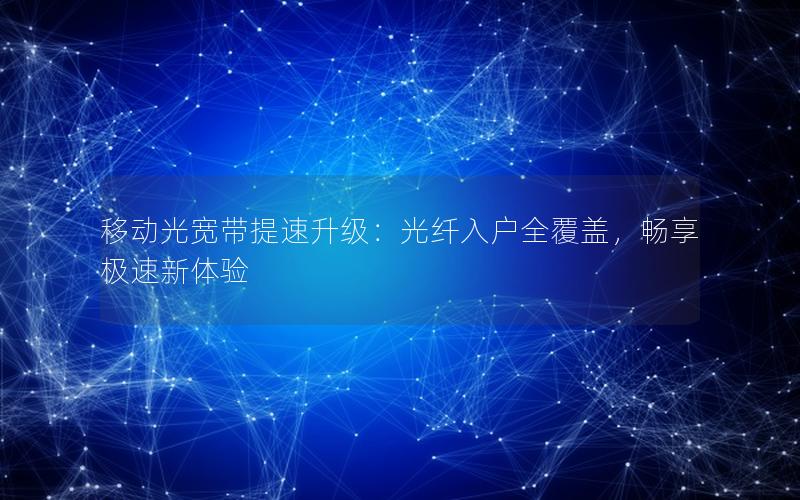 移动光宽带提速升级：光纤入户全覆盖，畅享极速新体验