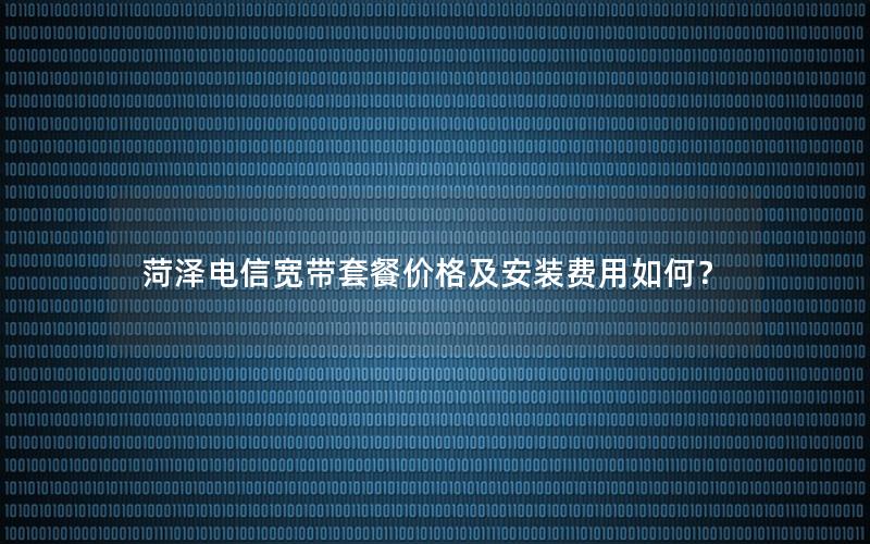 菏泽电信宽带套餐价格及安装费用如何？