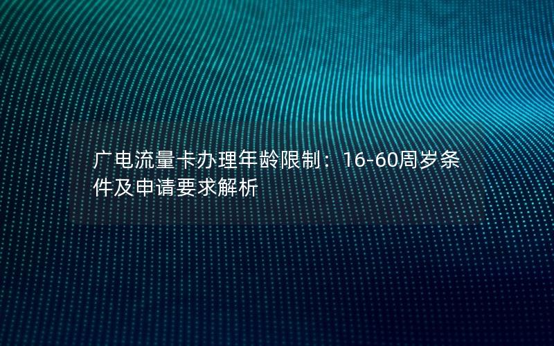 广电流量卡办理年龄限制：16-60周岁条件及申请要求解析