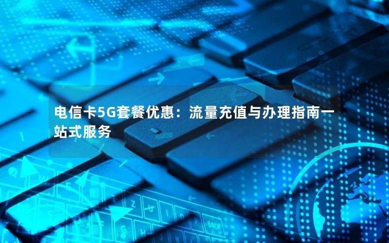 电信卡5G套餐优惠：流量充值与办理指南一站式服务