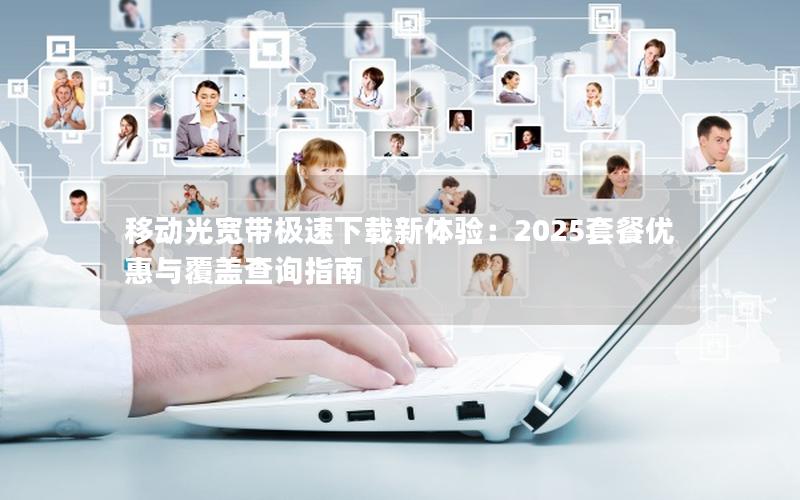 移动光宽带极速下载新体验：2025套餐优惠与覆盖查询指南