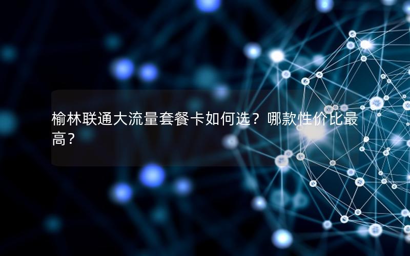 榆林联通大流量套餐卡如何选？哪款性价比最高？