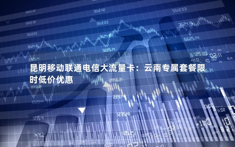 昆明移动联通电信大流量卡：云南专属套餐限时低价优惠