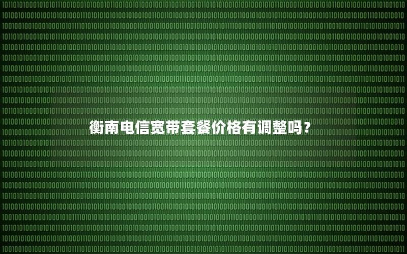 衡南电信宽带套餐价格有调整吗？