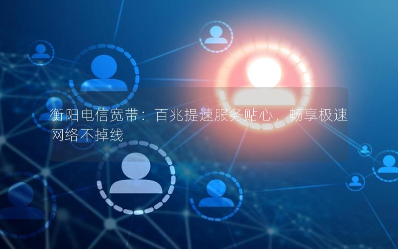 衡阳电信宽带：百兆提速服务贴心，畅享极速网络不掉线