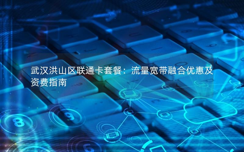 武汉洪山区联通卡套餐：流量宽带融合优惠及资费指南