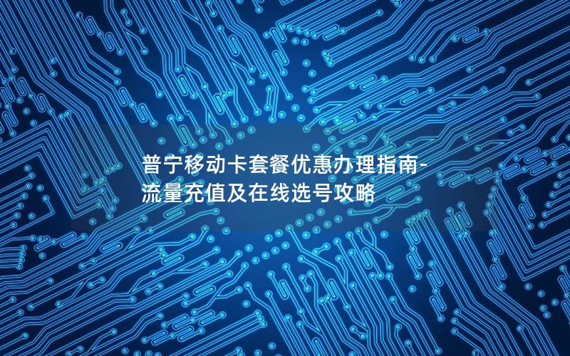 普宁移动卡套餐优惠办理指南-流量充值及在线选号攻略