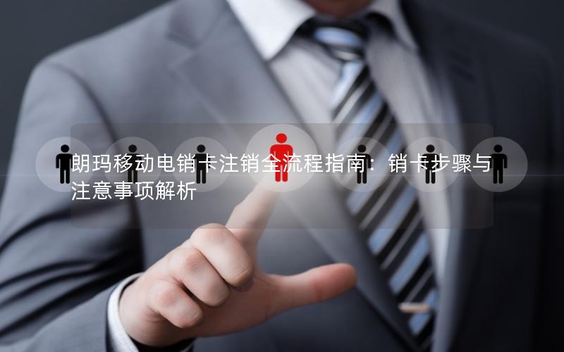 朗玛移动电销卡注销全流程指南：销卡步骤与注意事项解析