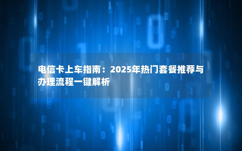 电信卡上车指南：2025年热门套餐推荐与办理流程一键解析