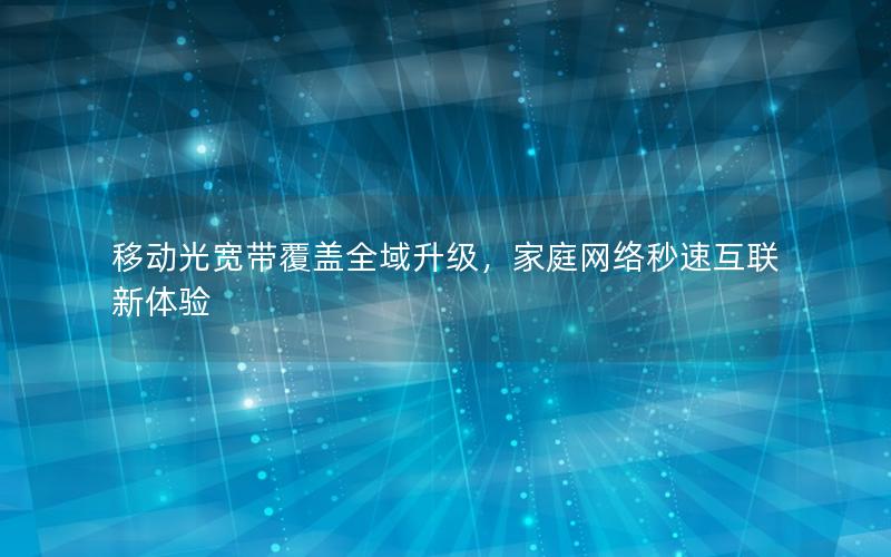 移动光宽带覆盖全域升级，家庭网络秒速互联新体验
