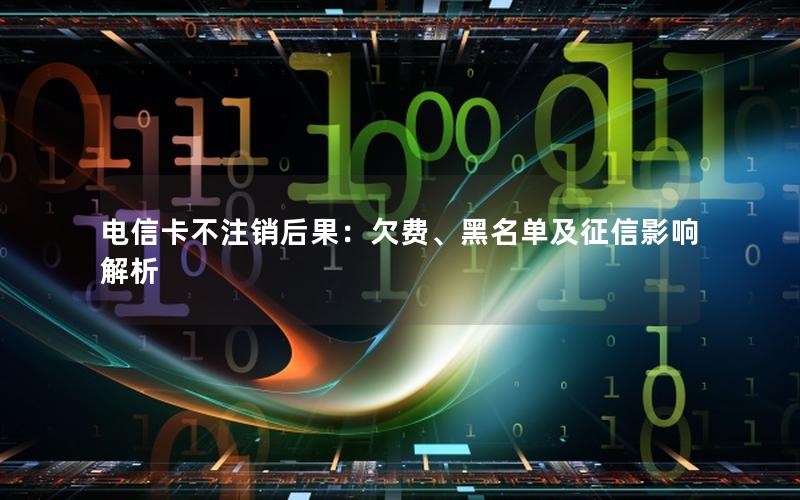 电信卡不注销后果：欠费、黑名单及征信影响解析
