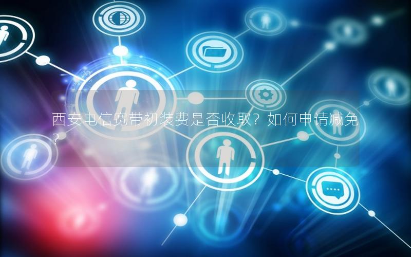 西安电信宽带初装费是否收取？如何申请减免？