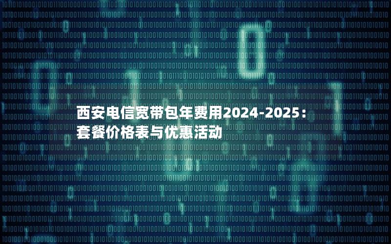 西安电信宽带包年费用2024-2025：套餐价格表与优惠活动
