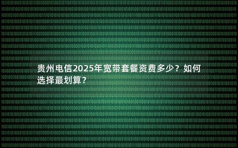 贵州电信2025年宽带套餐资费多少？如何选择最划算？