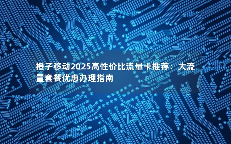 橙子移动2025高性价比流量卡推荐：大流量套餐优惠办理指南