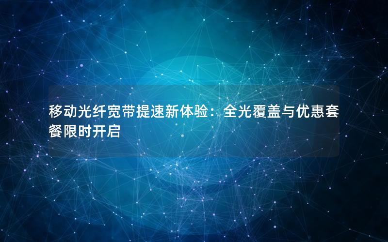 移动光纤宽带提速新体验：全光覆盖与优惠套餐限时开启