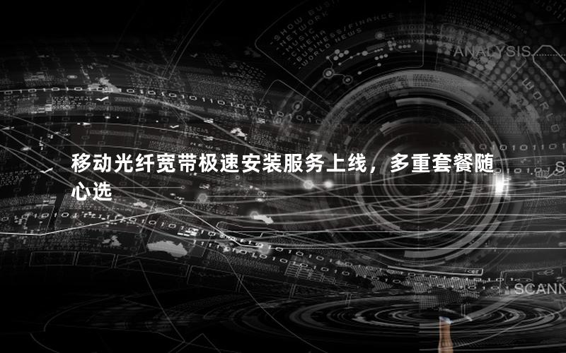 移动光纤宽带极速安装服务上线，多重套餐随心选