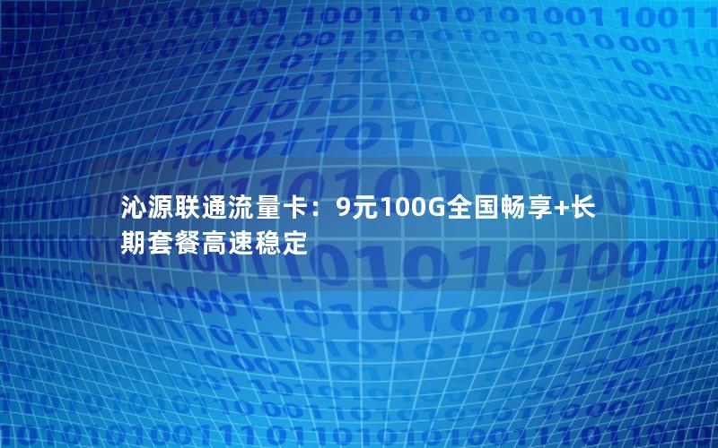 沁源联通流量卡：9元100G全国畅享+长期套餐高速稳定