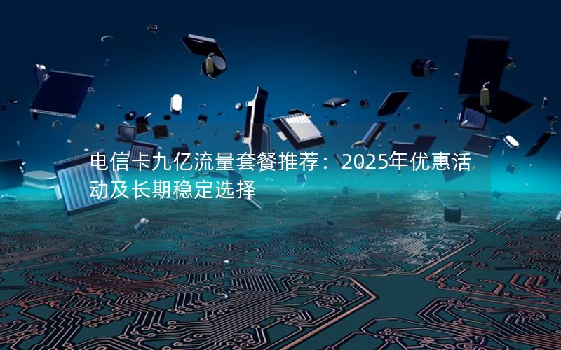 电信卡九亿流量套餐推荐：2025年优惠活动及长期稳定选择