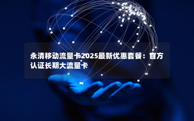 永清移动流量卡2025最新优惠套餐：官方认证长期大流量卡