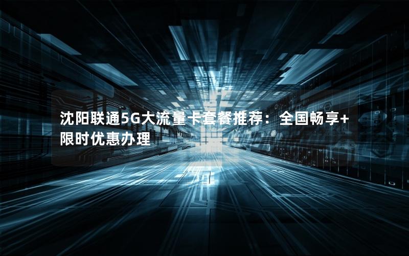 沈阳联通5G大流量卡套餐推荐：全国畅享+限时优惠办理
