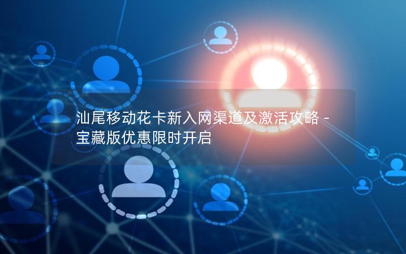 汕尾移动花卡新入网渠道及激活攻略 - 宝藏版优惠限时开启
