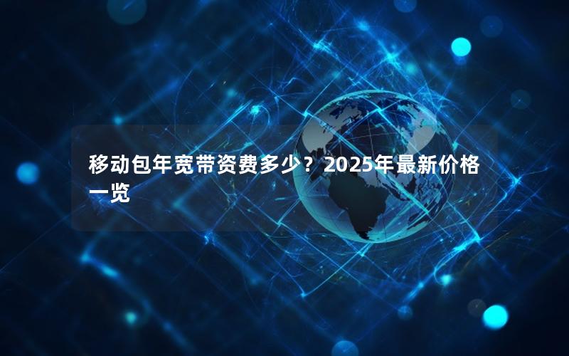 移动包年宽带资费多少？2025年最新价格一览