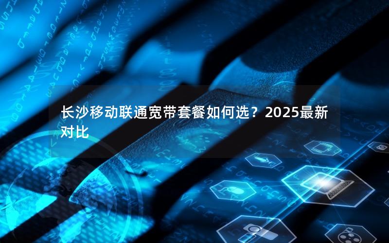 长沙移动联通宽带套餐如何选？2025最新对比