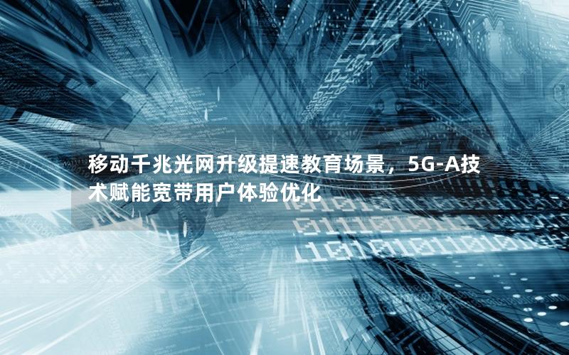 移动千兆光网升级提速教育场景，5G-A技术赋能宽带用户体验优化