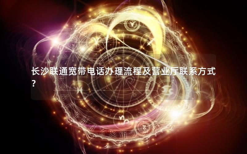 长沙联通宽带电话办理流程及营业厅联系方式？