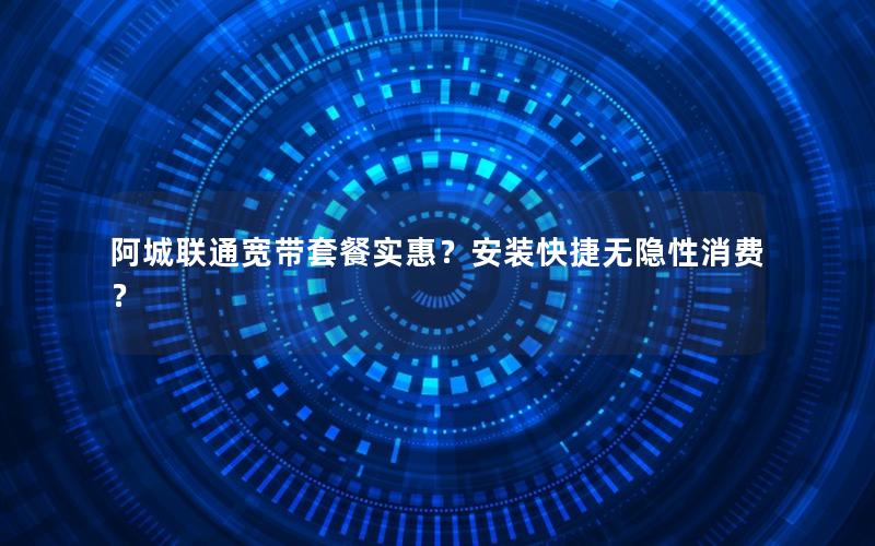 阿城联通宽带套餐实惠？安装快捷无隐性消费？