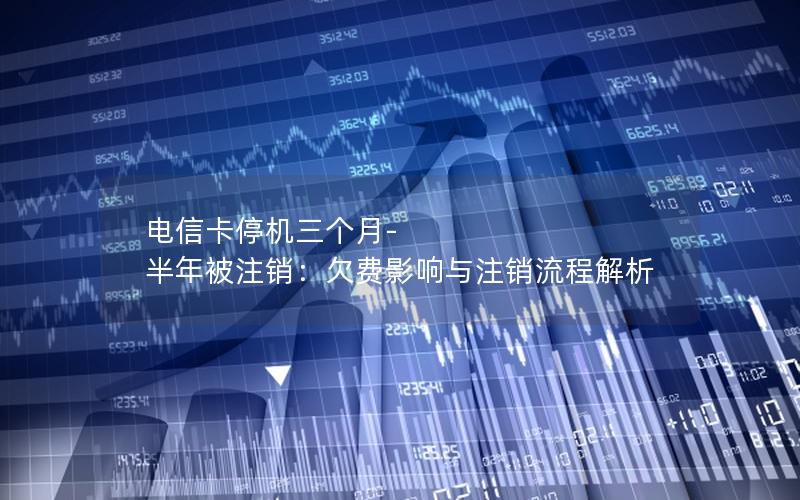 电信卡停机三个月-半年被注销：欠费影响与注销流程解析