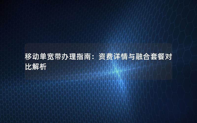 移动单宽带办理指南：资费详情与融合套餐对比解析