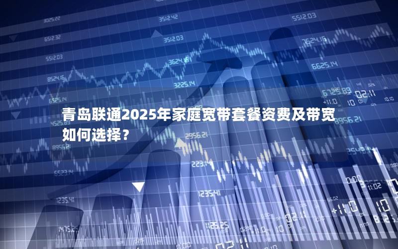 青岛联通2025年家庭宽带套餐资费及带宽如何选择？