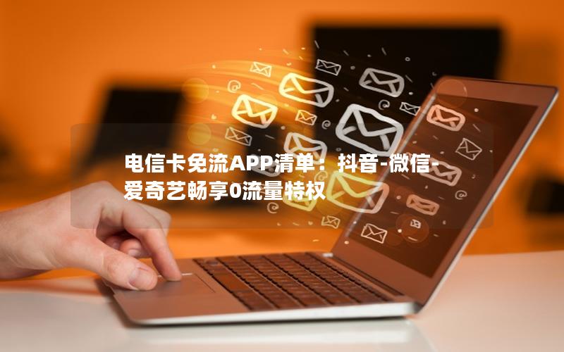 电信卡免流APP清单：抖音-微信-爱奇艺畅享0流量特权