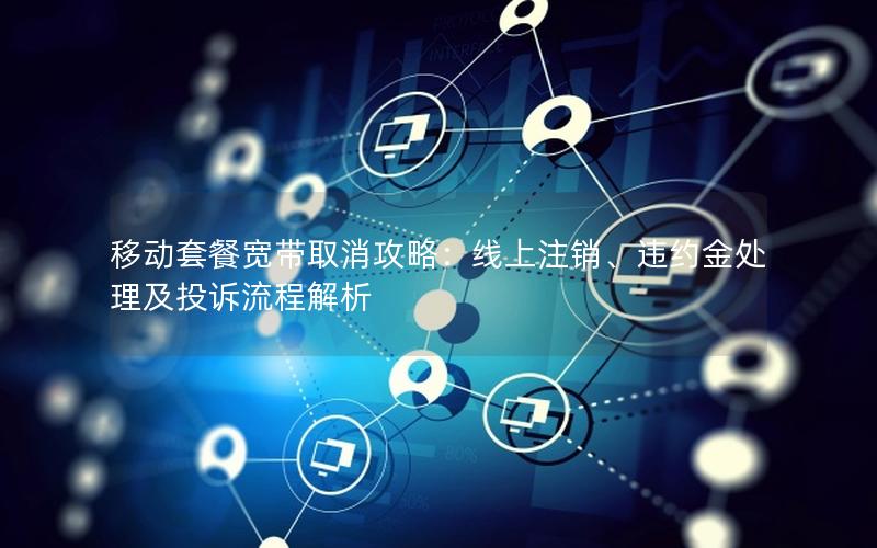 移动套餐宽带取消攻略：线上注销、违约金处理及投诉流程解析
