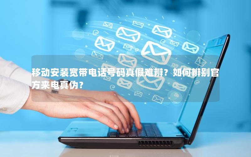 移动安装宽带电话号码真假难辨？如何辨别官方来电真伪？
