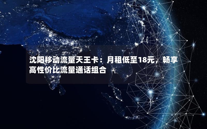 沈阳移动流量天王卡：月租低至18元，畅享高性价比流量通话组合