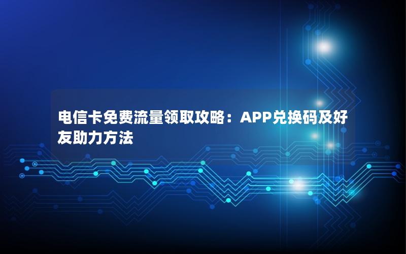 电信卡免费流量领取攻略：APP兑换码及好友助力方法
