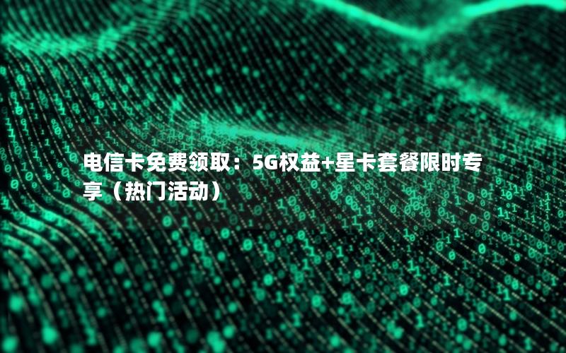 电信卡免费领取：5G权益+星卡套餐限时专享（热门活动）