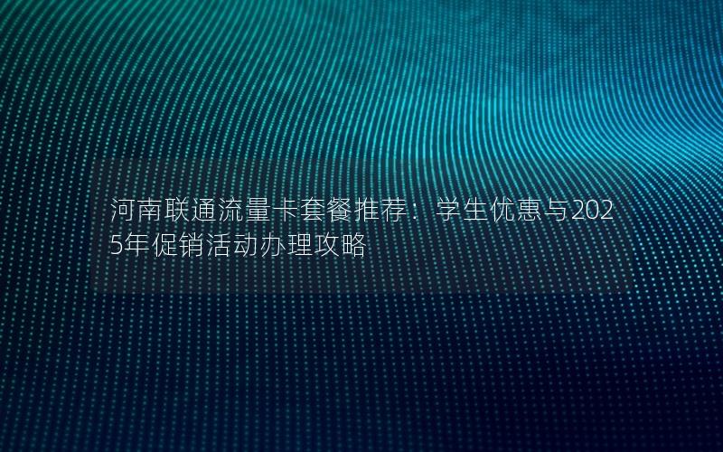 河南联通流量卡套餐推荐：学生优惠与2025年促销活动办理攻略