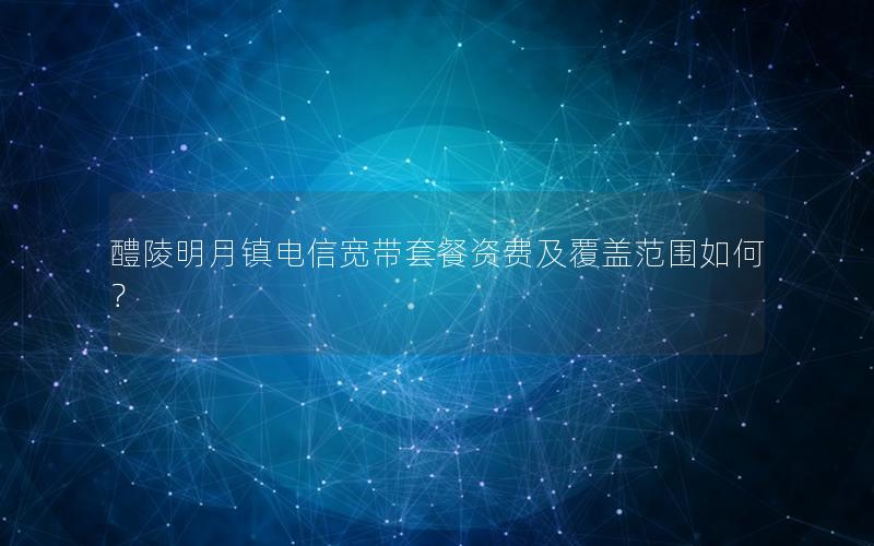 醴陵明月镇电信宽带套餐资费及覆盖范围如何？
