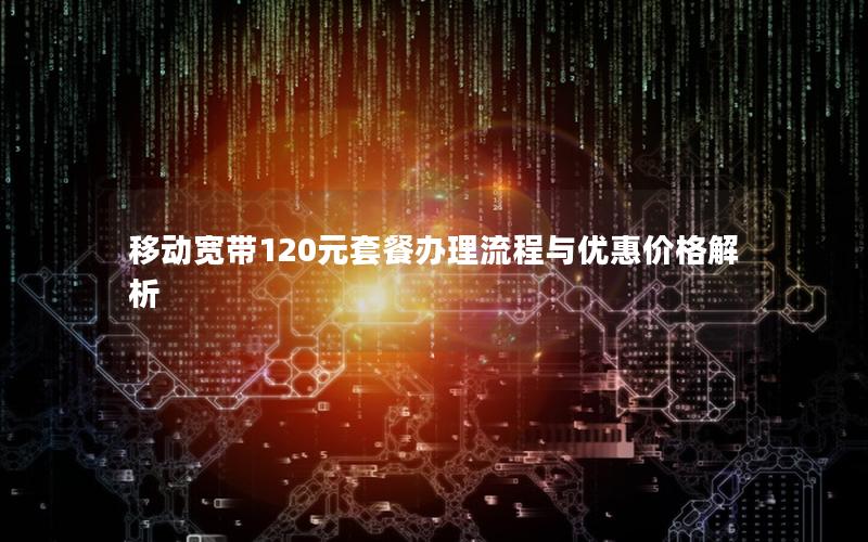 移动宽带120元套餐办理流程与优惠价格解析