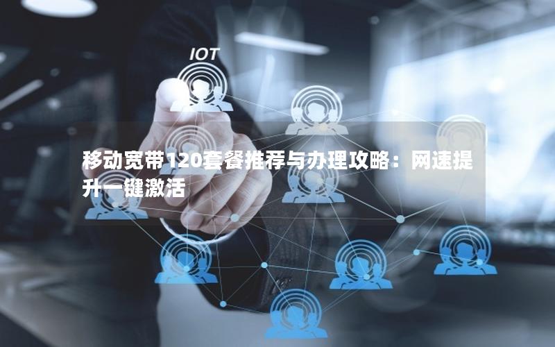 移动宽带120套餐推荐与办理攻略：网速提升一键激活