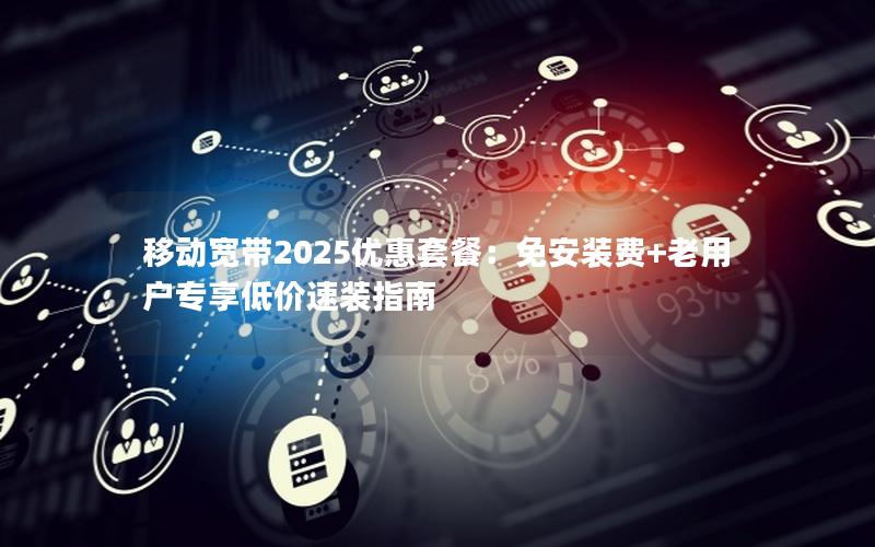 移动宽带2025优惠套餐：免安装费+老用户专享低价速装指南
