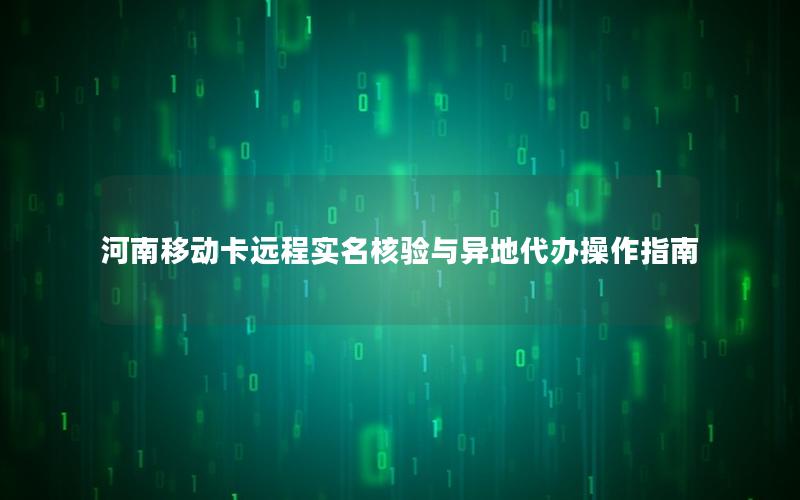 河南移动卡远程实名核验与异地代办操作指南