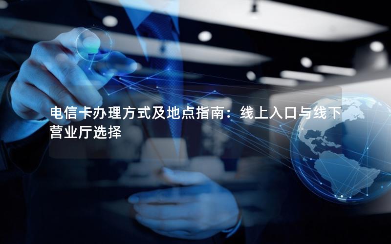 电信卡办理方式及地点指南：线上入口与线下营业厅选择