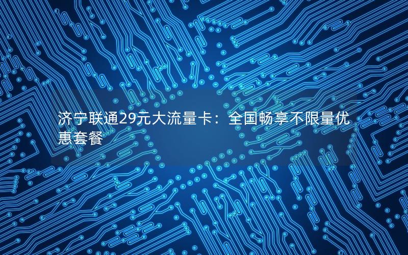 济宁联通29元大流量卡：全国畅享不限量优惠套餐