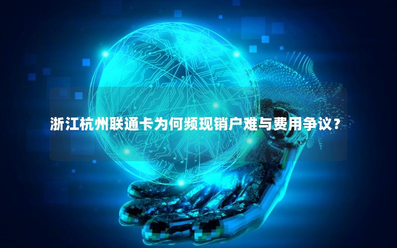 浙江杭州联通卡为何频现销户难与费用争议？